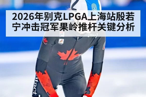 2026年别克LPGA上海站殷若宁冲击冠军果岭推杆关键分析